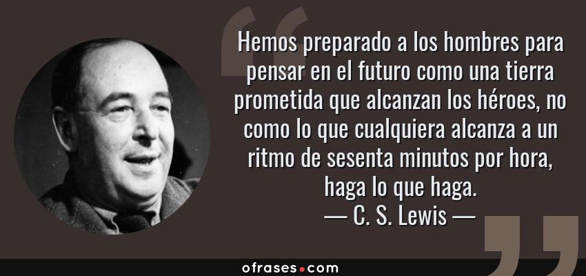 Frases de C. S. Lewis - Hemos preparado a los hombres para pensar en el futuro como una tierra prometida que alcanzan los héroes, no como lo que cualquiera alcanza a un ritmo de sesenta minutos por hora, haga lo que haga.