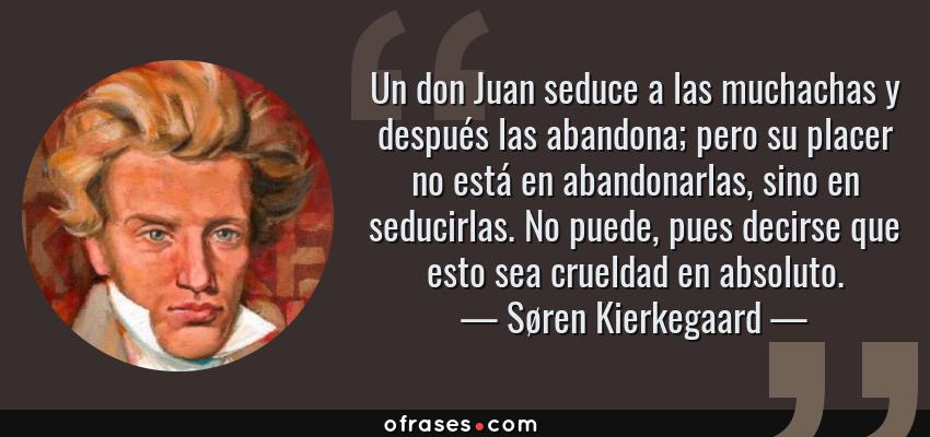 Frases de Søren Kierkegaard - Un don Juan seduce a las muchachas y después las abandona; pero su placer no está en abandonarlas, sino en seducirlas. No puede, pues decirse que esto sea crueldad en absoluto.