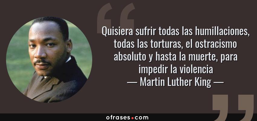 Frases de Martin Luther King - Quisiera sufrir todas las humillaciones, todas las torturas, el ostracismo absoluto y hasta la muerte, para impedir la violencia