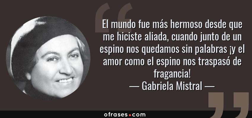 Frases de Gabriela Mistral - El mundo fue más hermoso desde que me hiciste aliada, cuando junto de un espino nos quedamos sin palabras ¡y el amor como el espino nos traspasó de fragancia!
