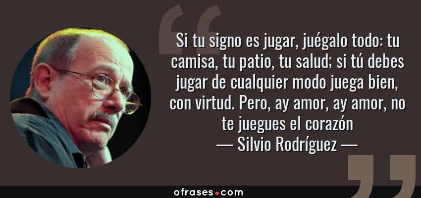 Frases de Silvio Rodríguez - Si tu signo es jugar, juégalo todo: tu camisa, tu patio, tu salud; si tú debes jugar de cualquier modo juega bien, con virtud. Pero, ay amor, ay amor, no te juegues el corazón