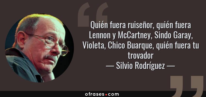 Frases de Silvio Rodríguez - Quién fuera ruiseñor, quién fuera Lennon y McCartney, Sindo Garay, Violeta, Chico Buarque, quién fuera tu trovador