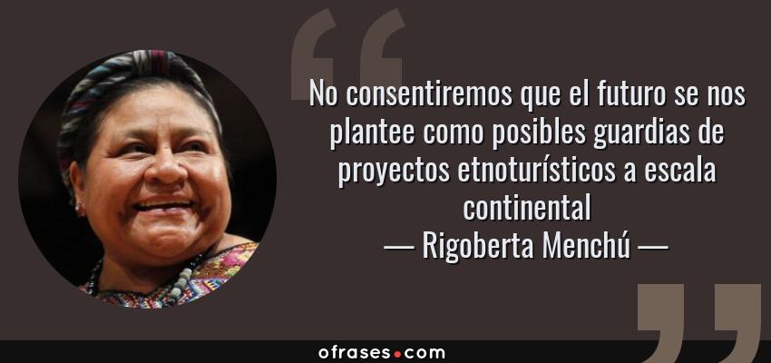 Frases de Rigoberta Menchú - No consentiremos que el futuro se nos plantee como posibles guardias de proyectos etnoturísticos a escala continental