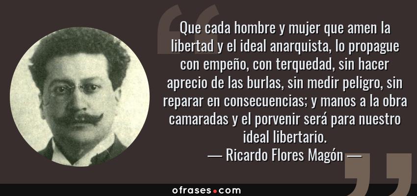 Frases de Ricardo Flores Magón - Que cada hombre y mujer que amen la libertad y el ideal anarquista, lo propague con empeño, con terquedad, sin hacer aprecio de las burlas, sin medir peligro, sin reparar en consecuencias; y manos a la obra camaradas y el porvenir será para nuestro ideal libertario.