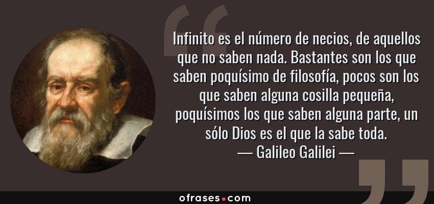 Frases de Galileo Galilei - Infinito es el número de necios, de aquellos que no saben nada. Bastantes son los que saben poquísimo de filosofía, pocos son los que saben alguna cosilla pequeña, poquísimos los que saben alguna parte, un sólo Dios es el que la sabe toda.