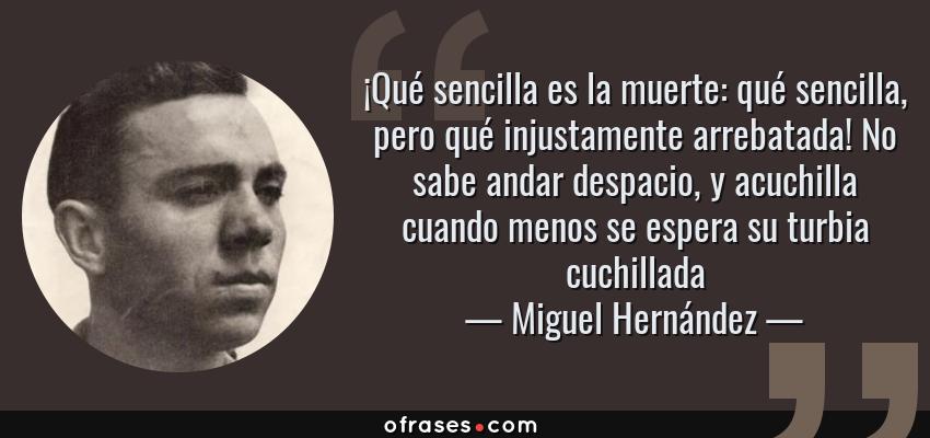 Frases de Miguel Hernández - ¡Qué sencilla es la muerte: qué sencilla, pero qué injustamente arrebatada! No sabe andar despacio, y acuchilla cuando menos se espera su turbia cuchillada
