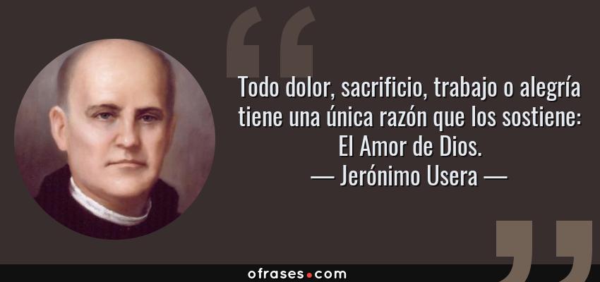Frases de Jerónimo Usera - Todo dolor, sacrificio, trabajo o alegría tiene una única razón que los sostiene: El Amor de Dios.
