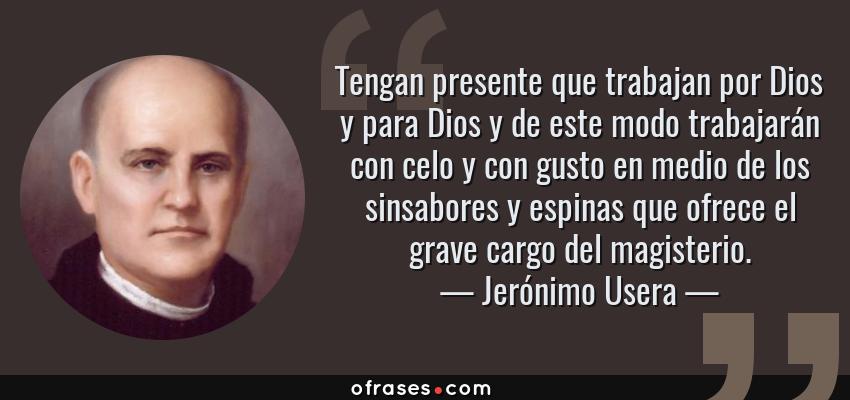 Frases de Jerónimo Usera - Tengan presente que trabajan por Dios y para Dios y de este modo trabajarán con celo y con gusto en medio de los sinsabores y espinas que ofrece el grave cargo del magisterio.