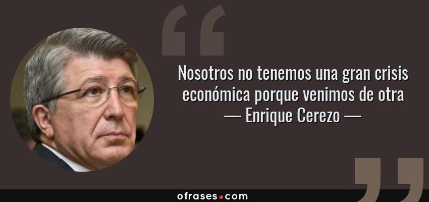 Frases de Enrique Cerezo - Nosotros no tenemos una gran crisis económica porque venimos de otra