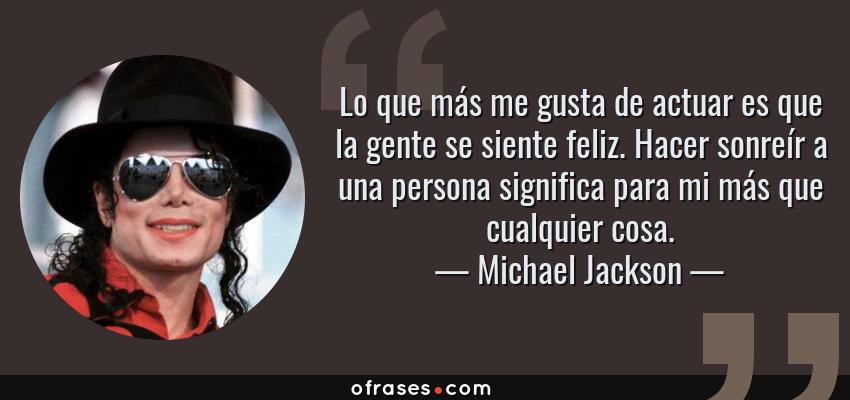 Frases de Michael Jackson - Lo que más me gusta de actuar es que la gente se siente feliz. Hacer sonreír a una persona significa para mi más que cualquier cosa.