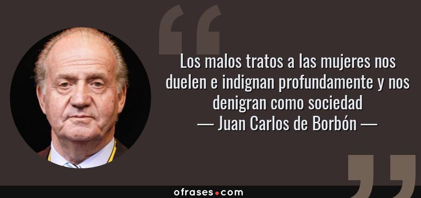Frases de Juan Carlos de Borbón - Los malos tratos a las mujeres nos duelen e indignan profundamente y nos denigran como sociedad