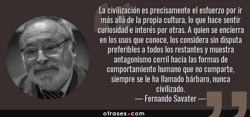 Frases de Fernando Savater - La civilización es precisamente el esfuerzo por ir más allá de la propia cultura, lo que hace sentir curiosidad e interés por otras. A quien se encierra en los usos que conoce, los considera sin disputa preferibles a todos los restantes y muestra antagonismo cerril hacia las formas de comportamiento humano que no comparte, siempre se le ha llamado bárbaro, nunca civilizado.