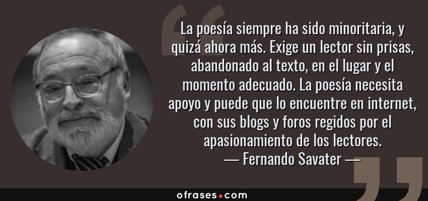 Frases de Fernando Savater - La poesía siempre ha sido minoritaria, y quizá ahora más. Exige un lector sin prisas, abandonado al texto, en el lugar y el momento adecuado. La poesía necesita apoyo y puede que lo encuentre en internet, con sus blogs y foros regidos por el apasionamiento de los lectores.