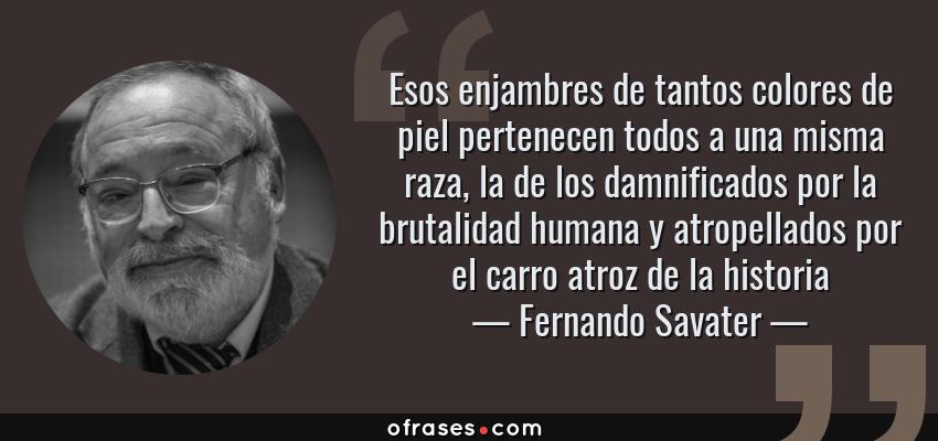 Frases de Fernando Savater - Esos enjambres de tantos colores de piel pertenecen todos a una misma raza, la de los damnificados por la brutalidad humana y atropellados por el carro atroz de la historia