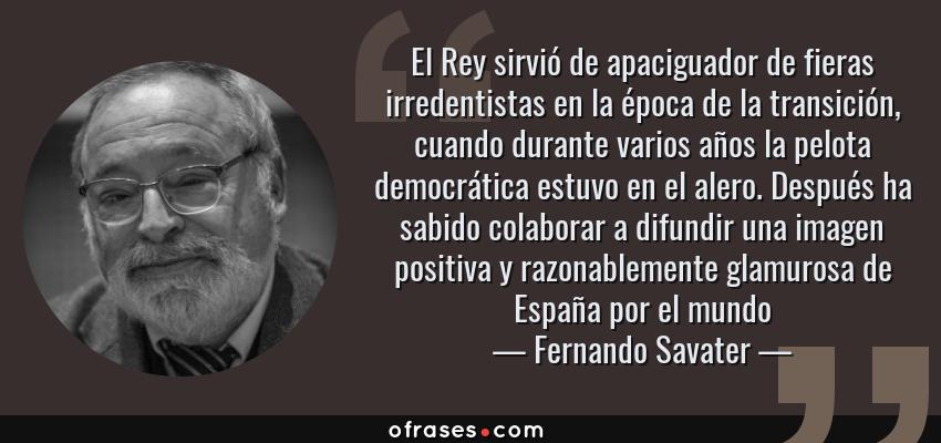 Frases de Fernando Savater - El Rey sirvió de apaciguador de fieras irredentistas en la época de la transición, cuando durante varios años la pelota democrática estuvo en el alero. Después ha sabido colaborar a difundir una imagen positiva y razonablemente glamurosa de España por el mundo