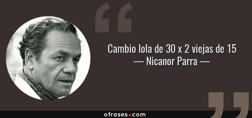 Frases de Nicanor Parra - Cambio lola de 30 x 2 viejas de 15