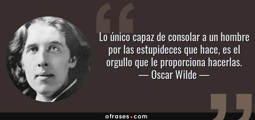 Frases de Oscar Wilde - Lo único capaz de consolar a un hombre por las estupideces que hace, es el orgullo que le proporciona hacerlas.