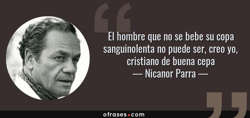 Frases de Nicanor Parra - El hombre que no se bebe su copa sanguinolenta no puede ser, creo yo, cristiano de buena cepa
