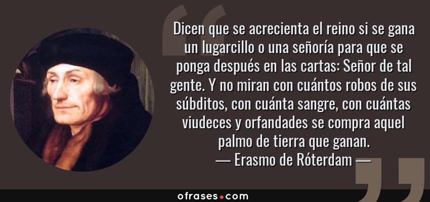 Frases de Erasmo de Róterdam - Dicen que se acrecienta el reino si se gana un lugarcillo o una señoría para que se ponga después en las cartas: Señor de tal gente. Y no miran con cuántos robos de sus súbditos, con cuánta sangre, con cuántas viudeces y orfandades se compra aquel palmo de tierra que ganan.