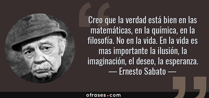 Frases de Ernesto Sabato - Creo que la verdad está bien en las matemáticas, en la química, en la filosofía. No en la vida. En la vida es mas importante la ilusión, la imaginación, el deseo, la esperanza.
