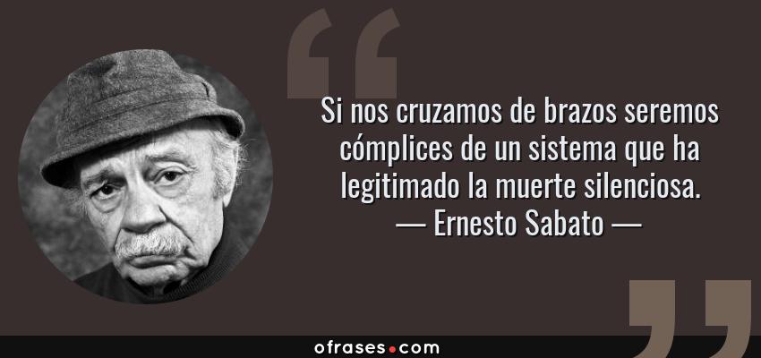 Frases de Ernesto Sabato - Si nos cruzamos de brazos seremos cómplices de un sistema que ha legitimado la muerte silenciosa.