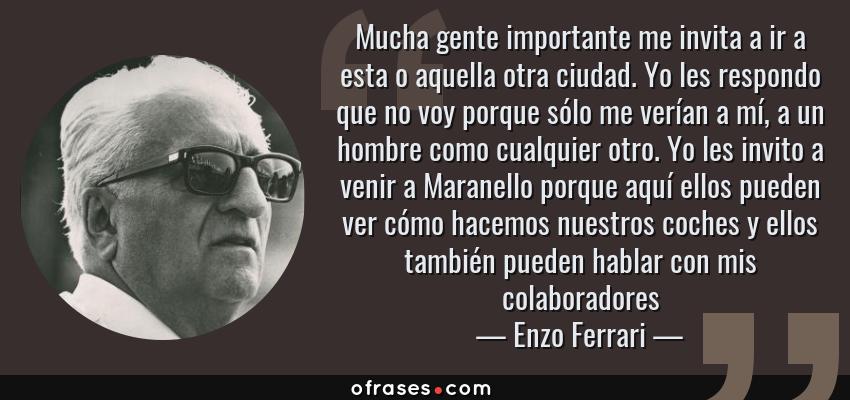 Frases de Enzo Ferrari - Mucha gente importante me invita a ir a esta o aquella otra ciudad. Yo les respondo que no voy porque sólo me verían a mí, a un hombre como cualquier otro. Yo les invito a venir a Maranello porque aquí ellos pueden ver cómo hacemos nuestros coches y ellos también pueden hablar con mis colaboradores