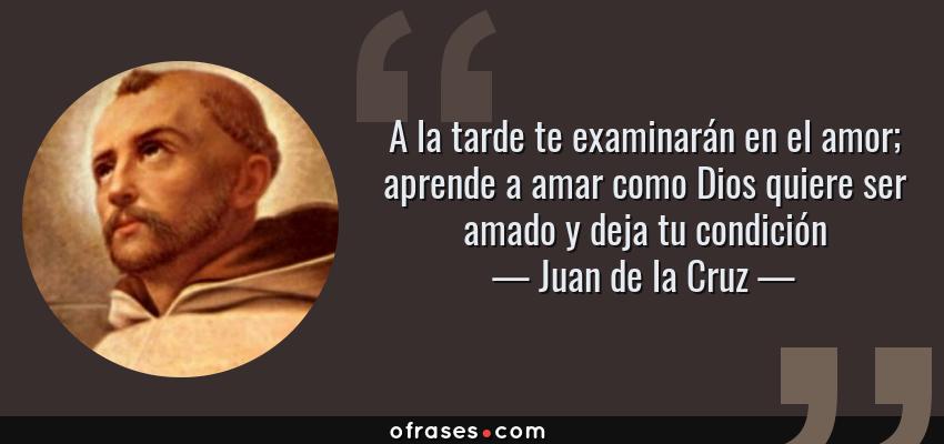 Frases de Juan de la Cruz - A la tarde te examinarán en el amor; aprende a amar como Dios quiere ser amado y deja tu condición