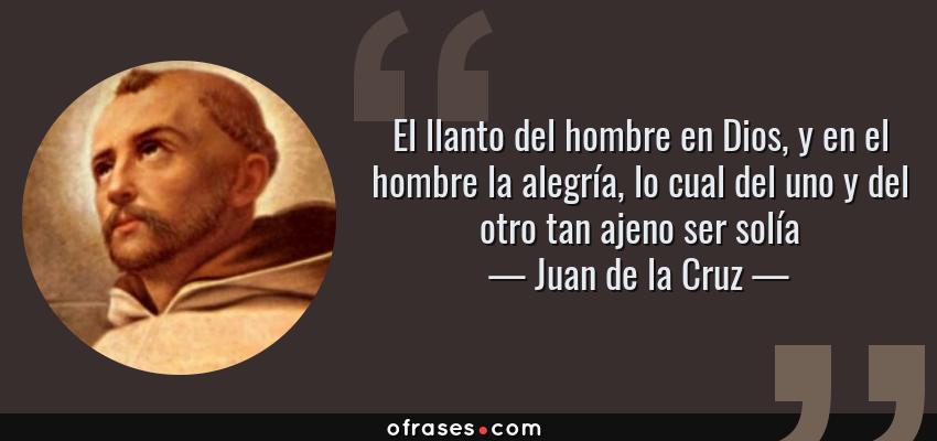 Frases de Juan de la Cruz - El llanto del hombre en Dios, y en el hombre la alegría, lo cual del uno y del otro tan ajeno ser solía