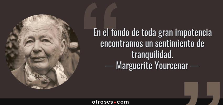 Frases de Marguerite Yourcenar - En el fondo de toda gran impotencia encontramos un sentimiento de tranquilidad.