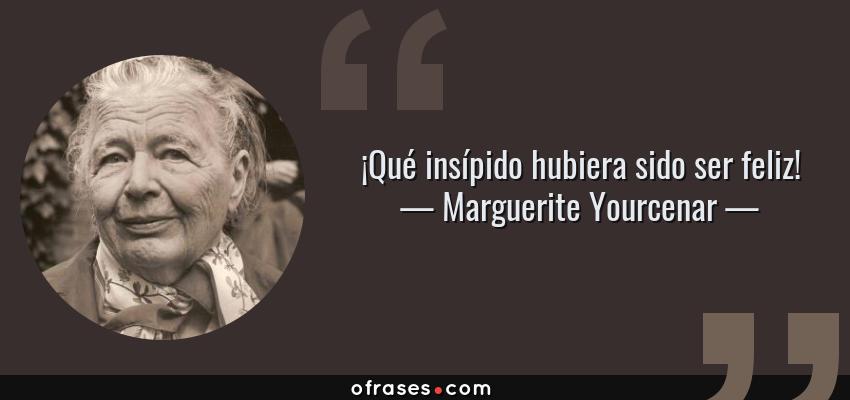 Frases de Marguerite Yourcenar - ¡Qué insípido hubiera sido ser feliz!