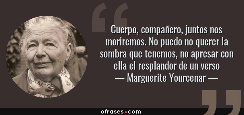 Frases de Marguerite Yourcenar - Cuerpo, compañero, juntos nos moriremos. No puedo no querer la sombra que tenemos, no apresar con ella el resplandor de un verso