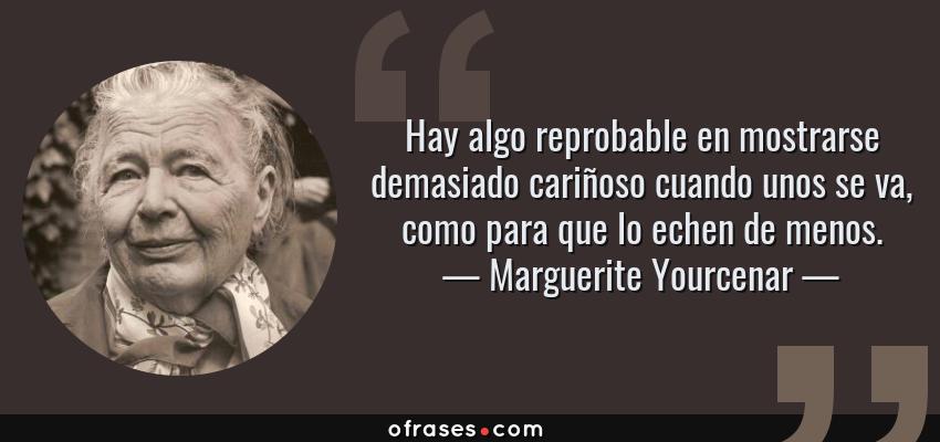 Frases de Marguerite Yourcenar - Hay algo reprobable en mostrarse demasiado cariñoso cuando unos se va, como para que lo echen de menos.