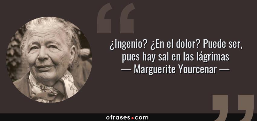 Frases de Marguerite Yourcenar - ¿Ingenio? ¿En el dolor? Puede ser, pues hay sal en las lágrimas