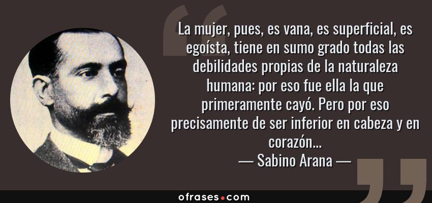 Frases de Sabino Arana - La mujer, pues, es vana, es superficial, es egoísta, tiene en sumo grado todas las debilidades propias de la naturaleza humana: por eso fue ella la que primeramente cayó. Pero por eso precisamente de ser inferior en cabeza y en corazón...