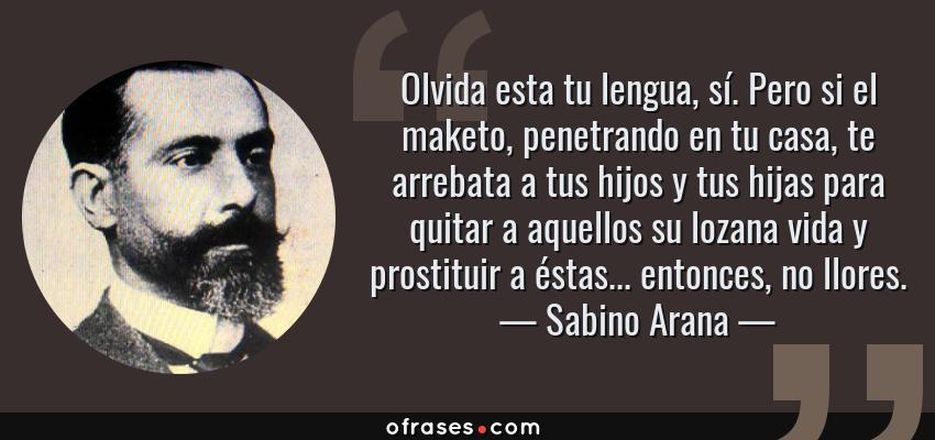 Frases de Sabino Arana - Olvida esta tu lengua, sí. Pero si el maketo, penetrando en tu casa, te arrebata a tus hijos y tus hijas para quitar a aquellos su lozana vida y prostituir a éstas... entonces, no llores.