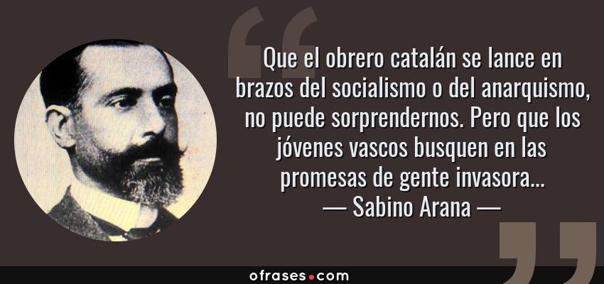 Frases de Sabino Arana - Que el obrero catalán se lance en brazos del socialismo o del anarquismo, no puede sorprendernos. Pero que los jóvenes vascos busquen en las promesas de gente invasora...