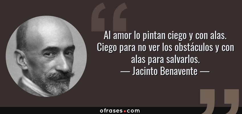Frases de Jacinto Benavente - Al amor lo pintan ciego y con alas. Ciego para no ver los obstáculos y con alas para salvarlos.