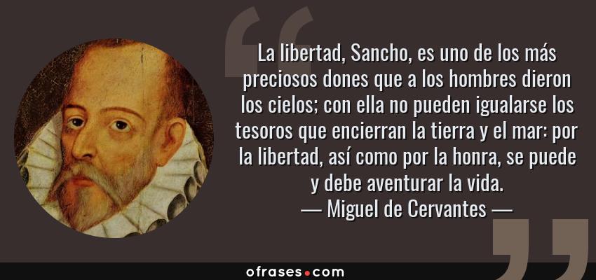 Frases de Miguel de Cervantes - La libertad, Sancho, es uno de los más preciosos dones que a los hombres dieron los cielos; con ella no pueden igualarse los tesoros que encierran la tierra y el mar: por la libertad, así como por la honra, se puede y debe aventurar la vida.