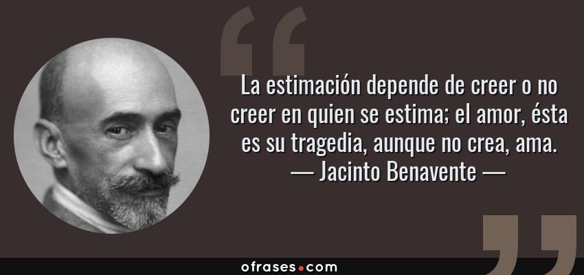 Frases de Jacinto Benavente - La estimación depende de creer o no creer en quien se estima; el amor, ésta es su tragedia, aunque no crea, ama.