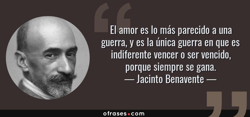 Frases de Jacinto Benavente - El amor es lo más parecido a una guerra, y es la única guerra en que es indiferente vencer o ser vencido, porque siempre se gana.