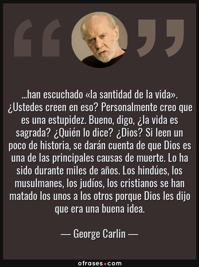 Frases de George Carlin - ...han escuchado «la santidad de la vida». ¿Ustedes creen en eso? Personalmente creo que es una estupidez. Bueno, digo, ¿la vida es sagrada? ¿Quién lo dice? ¿Dios? Si leen un poco de historia, se darán cuenta de que Dios es una de las principales causas de muerte. Lo ha sido durante miles de años. Los hindúes, los musulmanes, los judíos, los cristianos se han matado los unos a los otros porque Dios les dijo que era una buena idea.