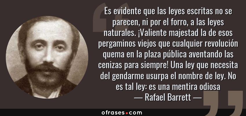 Frases de Rafael Barrett - Es evidente que las leyes escritas no se parecen, ni por el forro, a las leyes naturales. ¡Valiente majestad la de esos pergaminos viejos que cualquier revolución quema en la plaza pública aventando las cenizas para siempre! Una ley que necesita del gendarme usurpa el nombre de ley. No es tal ley: es una mentira odiosa