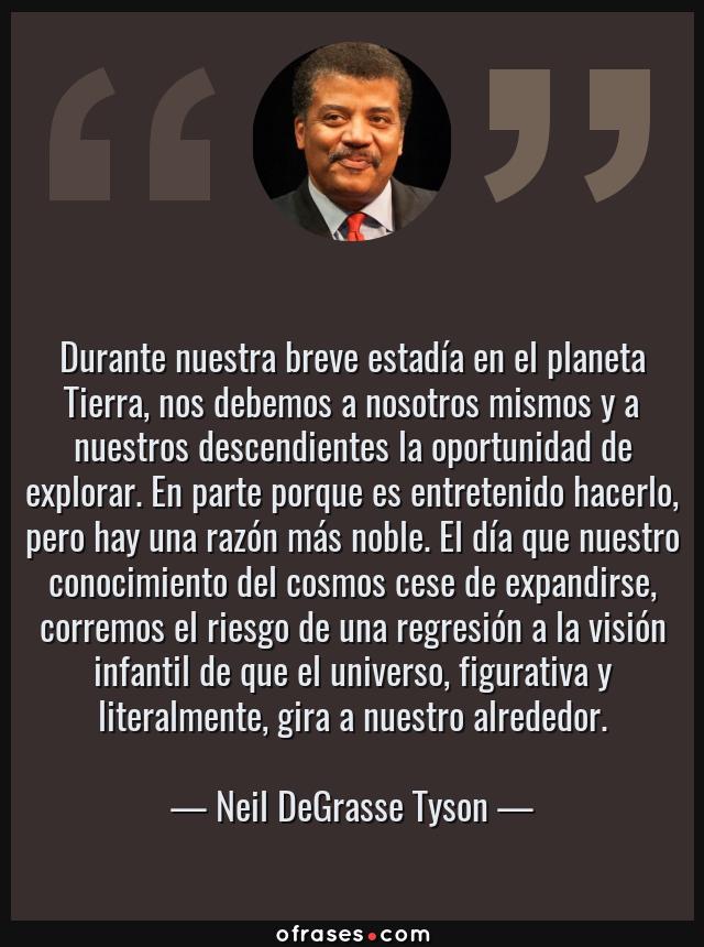 Frases de Neil DeGrasse Tyson - Durante nuestra breve estadía en el planeta Tierra, nos debemos a nosotros mismos y a nuestros descendientes la oportunidad de explorar. En parte porque es entretenido hacerlo, pero hay una razón más noble. El día que nuestro conocimiento del cosmos cese de expandirse, corremos el riesgo de una regresión a la visión infantil de que el universo, figurativa y literalmente, gira a nuestro alrededor.