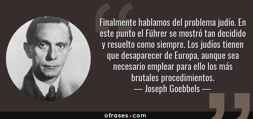 Frases de Joseph Goebbels - Finalmente hablamos del problema judío. En este punto el Führer se mostró tan decidido y resuelto como siempre. Los judíos tienen que desaparecer de Europa, aunque sea necesario emplear para ello los más brutales procedimientos.