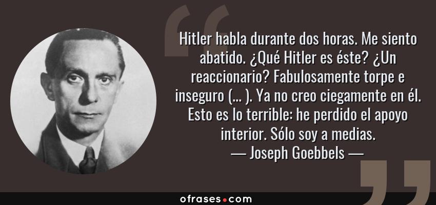 Frases de Joseph Goebbels - Hitler habla durante dos horas. Me siento abatido. ¿Qué Hitler es éste? ¿Un reaccionario? Fabulosamente torpe e inseguro (... ). Ya no creo ciegamente en él. Esto es lo terrible: he perdido el apoyo interior. Sólo soy a medias.