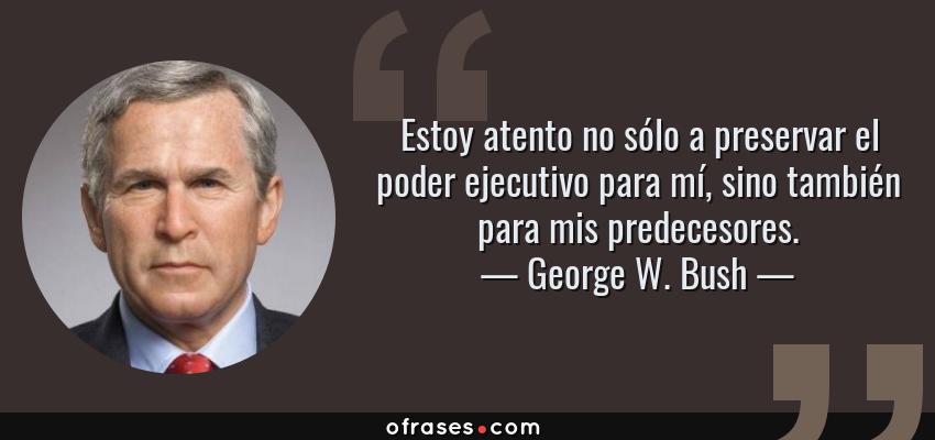 Frases de George W. Bush - Estoy atento no sólo a preservar el poder ejecutivo para mí, sino también para mis predecesores.