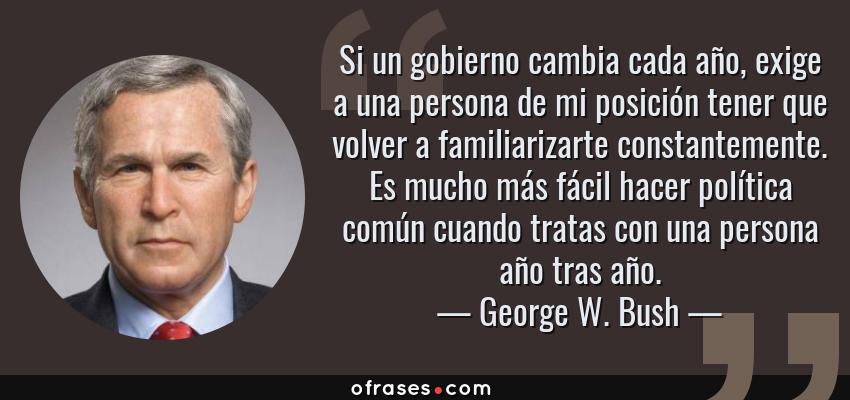 Frases de George W. Bush - Si un gobierno cambia cada año, exige a una persona de mi posición tener que volver a familiarizarte constantemente. Es mucho más fácil hacer política común cuando tratas con una persona año tras año.