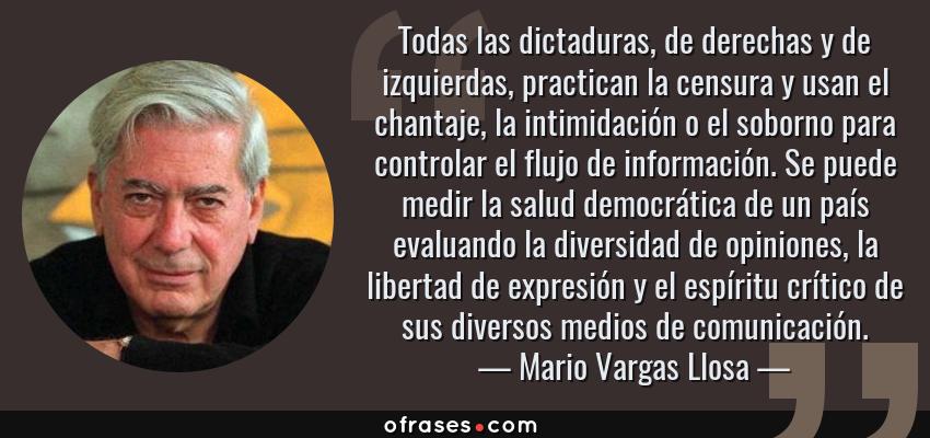 Frases de Mario Vargas Llosa - Todas las dictaduras, de derechas y de izquierdas, practican la censura y usan el chantaje, la intimidación o el soborno para controlar el flujo de información. Se puede medir la salud democrática de un país evaluando la diversidad de opiniones, la libertad de expresión y el espíritu crítico de sus diversos medios de comunicación.