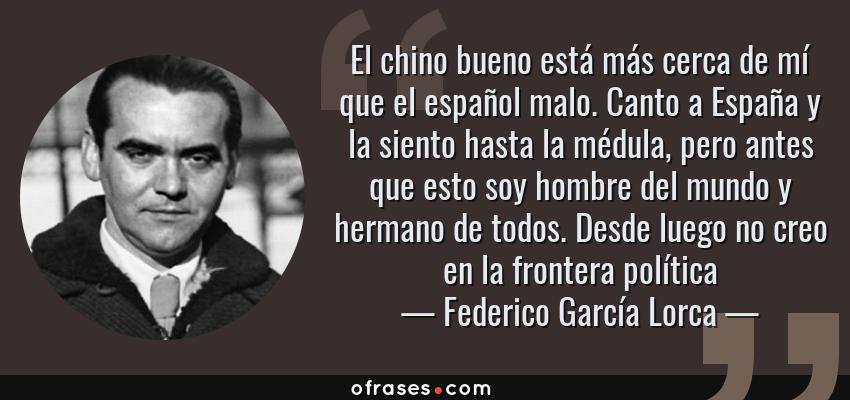 Frases de Federico García Lorca - El chino bueno está más cerca de mí que el español malo. Canto a España y la siento hasta la médula, pero antes que esto soy hombre del mundo y hermano de todos. Desde luego no creo en la frontera política