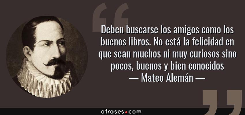Frases de Mateo Alemán - Deben buscarse los amigos como los buenos libros. No está la felicidad en que sean muchos ni muy curiosos sino pocos, buenos y bien conocidos